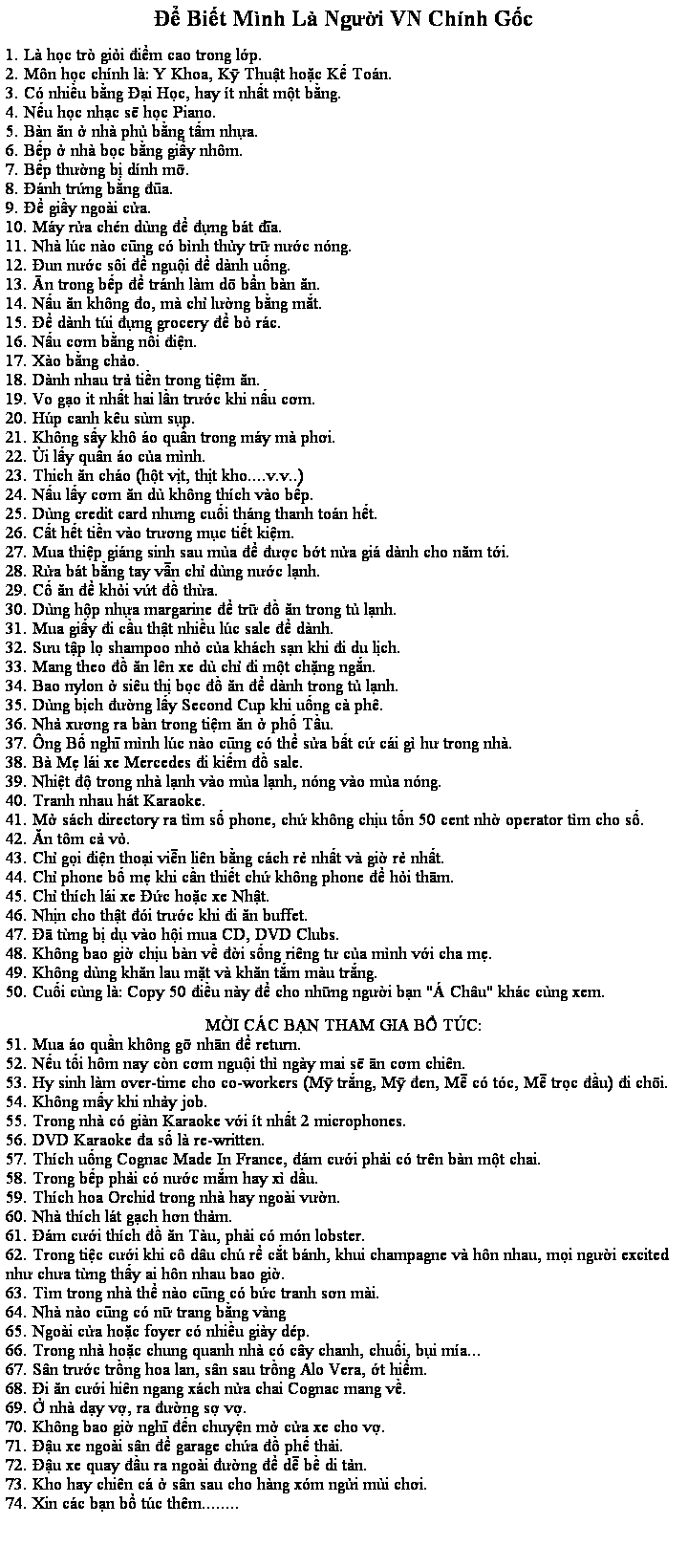 Zone de Texte: ể Biết Mnh L Người VN Chnh Gốc
 
1. L học tr giỏi điểm cao trong lớp.
2. Mn học chnh l: Y Khoa, Kỹ Thuật hoặc Kế Ton.
3. C nhiều bằng ại Học, hay t nhất một bằng.
4. Nếu học nhạc sẽ học Piano.
5. Bn ăn ở nh phủ bằng tấm nhựa.
6. Bếp ở nh bọc bằng giấy nhm.
7. Bếp thường bị dnh mỡ.
8. nh trứng bằng đũa.
9. ể giầy ngoi cửa.
10. My rửa chn dng để đựng bt đĩa.
11. Nh lc no cũng c bnh thủy trữ nước nng.
12. un nước si để nguội để dnh uống.
13. n trong bếp để trnh lm d bẩn bn ăn.
14. Nấu ăn khng đo, m chỉ lường bằng mắt.
15. ể dnh ti đựng grocery để bỏ rc.
16. Nấu cơm bằng nồi điện.
17. Xo bằng chảo.
18. Dnh nhau trả tiền trong tiệm ăn.
19. Vo gạo it nhất hai lần trước khi nấu cơm.
20. Hp canh ku sm sụp.
21. Khng sấy kh o quần trong my m phơi.
22. Ủi lấy quần o của mnh.
23. Thich ăn cho (hột vịt, thịt kho....v.v..)
24. Nấu lấy cơm ăn d khng thch vo bếp.
25. Dng credit card nhưng cuối thng thanh ton hết.
26. Cất hết tiền vo trương mục tiết kiệm.
27. Mua thiệp ging sinh sau ma để được bớt nửa gi dnh cho năm tới.
28. Rửa bt bằng tay vẫn chỉ dng nước lạnh.
29. Cố ăn để khỏi vứt đồ thừa.
30. Dng hộp nhựa margarine để trữ đồ ăn trong tủ lạnh.
31. Mua giấy đi cầu thật nhiều lc sale để dnh.
32. Sưu tập lọ shampoo nhỏ của khch sạn khi đi du lịch.
33. Mang theo đồ ăn ln xe d chỉ đi một chặng ngắn.
34. Bao nylon ở siu thị bọc đồ ăn để dnh trong tủ lạnh.
35. Dng bịch đường lấy Second Cup khi uống c ph.
36. Nhả xương ra bn trong tiệm ăn ở phố Tầu.
37. ng Bố nghĩ mnh lc no cũng c thể sửa bất cứ ci g hư trong nh.
38. B Mẹ li xe Mercedes đi kiếm đồ sale.
39. Nhiệt độ trong nh lạnh vo ma lạnh, nng vo ma nng.
40. Tranh nhau ht Karaoke.
41. Mở sch directory ra tm số phone, chứ khng chịu tốn 50 cent nhờ operator tm cho số.
42. Ăn tm cả vỏ.
43. Chỉ gọi điện thoại viễn lin bằng cch rẻ nhất v giờ rẻ nhất.
44. Chỉ phone bố mẹ khi cần thiết chứ khng phone để hỏi thm.
45. Chỉ thch li xe ức hoặc xe Nhật.
46. Nhịn cho thật đi trước khi đi ăn buffet.
47.  từng bị dụ vo hội mua CD, DVD Clubs.
48. Khng bao giờ chịu bn về đời sống ring tư của mnh với cha mẹ.
49. Khng dng khăn lau mặt v khăn tắm mu trắng.
50. Cuối cng l: Copy 50 điều ny để cho những người bạn " Chu" khc cng xem.
 
MỜI CC BẠN THAM GIA BỔ TC:
51. Mua o quần khng gỡ nhn để return.
52. Nếu tối hm nay cn cơm nguội th ngy mai sẽ n cơm chin.
53. Hy sinh lm over-time cho co-workers (Mỹ trắng, Mỹ đen, Mễ c tc, Mễ trọc đầu) đi chơi.
54. Khng mấy khi nhảy job.
55. Trong nh c gin Karaoke với t nhất 2 microphones.
56. DVD Karaoke đa số l re-written.
57. Thch uống Cognac Made In France, đm cưới phải c trn bn một chai.
58. Trong bếp phải c nước mắm hay x dầu.
59. Thch hoa Orchid trong nh hay ngoi vườn.
60. Nh thch lt gạch hơn thảm.
61. m cưới thch đồ ăn Tu, phải c mn lobster.
62. Trong tiệc cưới khi c du ch rể cắt bnh, khui champagne v hn nhau, mọi người excited như chưa từng thấy ai hn nhau bao giờ.
63. Tm trong nh thể no cũng c bức tranh sơn mi.
64. Nh no cũng c nữ trang bằng vng 
65. Ngoi cửa hoặc foyer c nhiều giy dp.
66. Trong nh hoặc chung quanh nh c cy chanh, chuối, bụi ma... 
67. Sn trước trồng hoa lan, sn sau trồng Alo Vera, ớt hiểm.
68. i ăn cưới hin ngang xch nửa chai Cognac mang về.
69. Ở nh dạy vợ, ra đường sợ vợ. 
70. Khng bao giờ nghĩ đến chuyện mở cửa xe cho vợ.
71. ậu xe ngoi sn để garage chứa đồ phế thải.
72. ậu xe quay đầu ra ngoi đường để dễ bề di tản.
73. Kho hay chin c ở sn sau cho hng xm ngửi mi chơi.
74. Xin cc bạn bổ tc thm........
